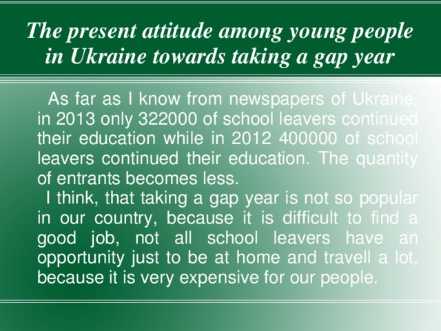 The present attitude among young people in Ukraine towards taking a gap year  As far as I know from newspapers of Ukraine, in 2013 only 322000 of school leavers continued their education while in 2012 400000 of school leavers continued their education. The quantity of entrants becomes less.  I think, that taking a gap year is not so popular in our country, because it is difficult to find a good job, not all school leavers have an opportunity just to be at home and travell a lot, because it is very expensive for our people. 