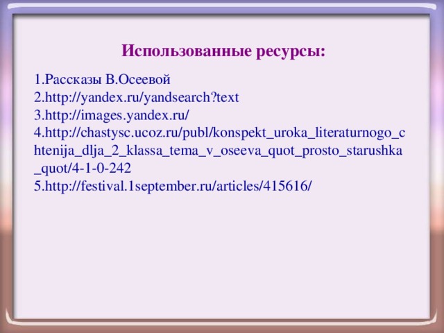 Использованные ресурсы: 1. Рассказы В.Осеевой 2. http://yandex.ru/yandsearch?text 3. http://images.yandex.ru/ 4. http://chastysc.ucoz.ru/publ/konspekt_uroka_literaturnogo_chtenija_dlja_2_klassa_tema_v_oseeva_quot_prosto_starushka_quot/4-1-0-242 5. http://festival.1september.ru/articles/415616/ 