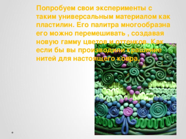 Попробуем свои эксперименты с таким универсальным материалом как пластилин. Его палитра многообразна его можно перемешивать , создавая новую гамму цветов и оттенков. Как если бы вы производили крашение нитей для настоящего ковра. 