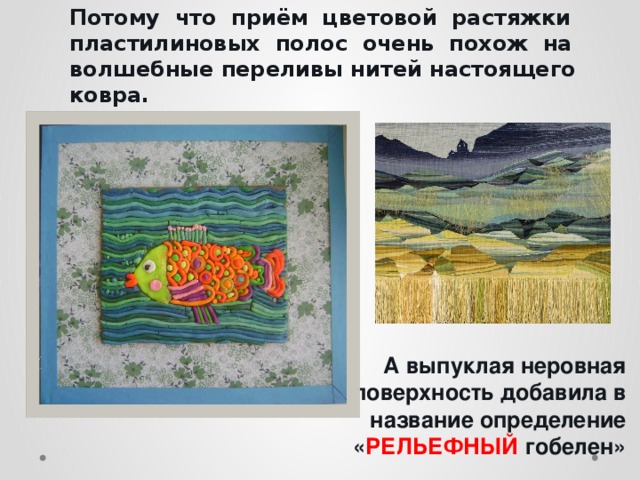 Потому что приём цветовой растяжки пластилиновых полос очень похож на волшебные переливы нитей настоящего ковра.         А выпуклая неровная поверхность добавила в название определение « РЕЛЬЕФНЫЙ  гобелен» 