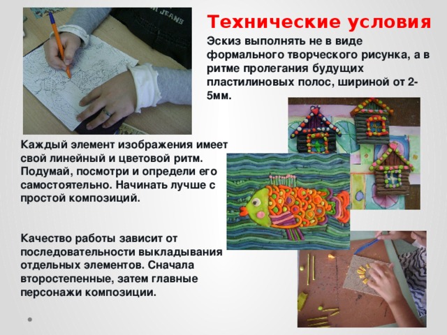 Технические условия Эскиз выполнять не в виде формального творческого рисунка, а в ритме пролегания будущих пластилиновых полос, шириной от 2-5мм. Каждый элемент изображения имеет свой линейный и цветовой ритм. Подумай, посмотри и определи его самостоятельно. Начинать лучше с простой композиций.   Качество работы зависит от последовательности выкладывания отдельных элементов. Сначала второстепенные, затем главные персонажи композиции.   