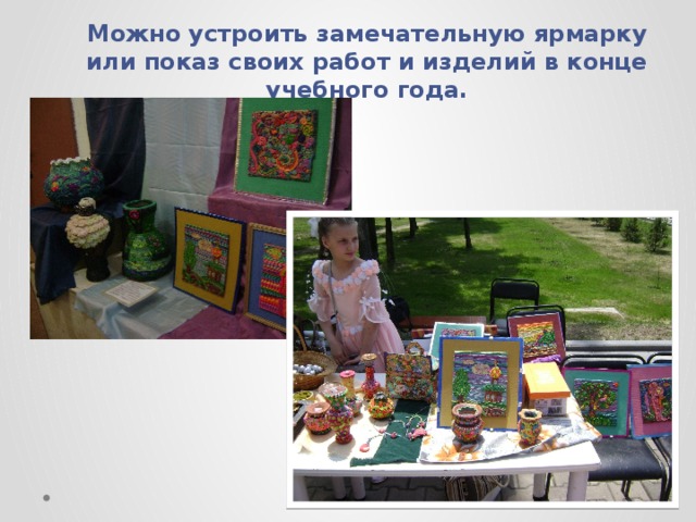 Можно устроить замечательную ярмарку или показ своих работ и изделий в конце учебного года. 