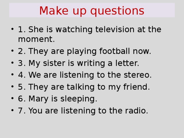 Make up questions 1. She is watching television at the moment. 2. They are playing football now. 3. My sister is writing a letter. 4. We are listening to the stereo. 5. They are talking to my friend. 6. Mary is sleeping. 7. You are listening to the radio.  