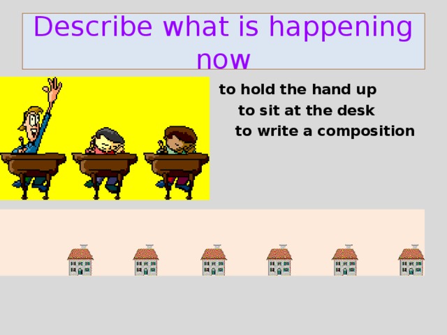 Describe what is happening now  to hold the hand up  to sit at the desk  to write a composition    to fly over the houses to change the colour 