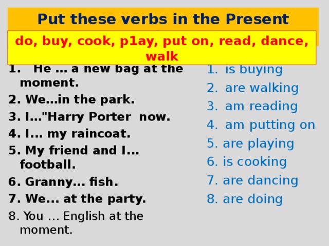     Put these verbs in the Present Continuous do, buy, cook, p1ay, put on, read, dance, walk 1. He  …  a new bag at the moment. 2. We…in the park. 3.  I… 