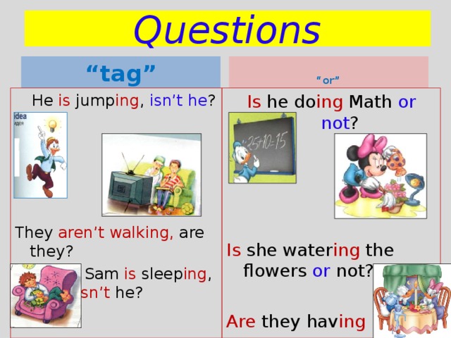 Questions “ tag”  “ or”  He is jump ing , isn’t he ? They aren’t walking, are they?  Sam is sleep ing , isn’t he? Is he do ing Math or not ? Is she water ing the flowers or not? Are they hav ing dinner or supper? 
