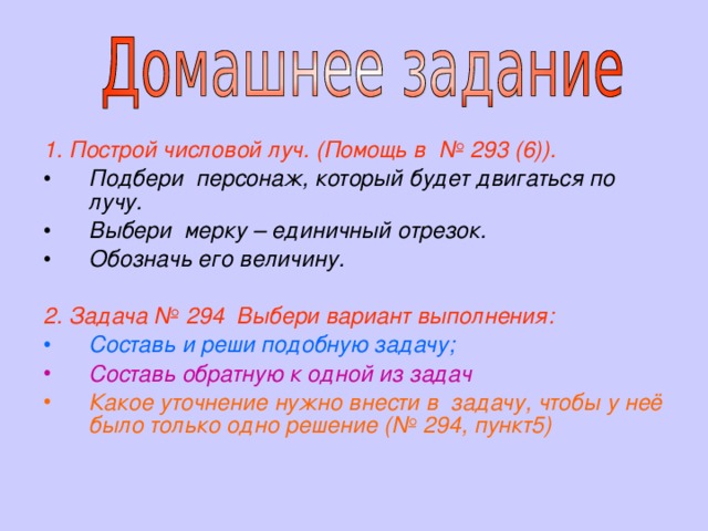 1. Построй числовой луч. (Помощь в № 293 (6)).  Подбери персонаж, который будет двигаться по лучу. Выбери мерку – единичный отрезок. Обозначь его величину.  2.  Задача № 294 Выбери вариант выполнения: Составь и реши подобную задачу; Составь обратную к одной из задач Какое уточнение нужно внести в задачу, чтобы у неё было только одно решение (№ 294, пункт5) 