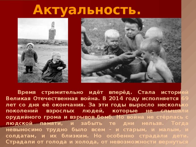 Актуальность. Время стремительно идёт вперёд. Стала историей Великая Отечественная война. В 201 4 году исполняется 6 9 лет со дня её окончания. За эти годы выросло несколько поколений взрослых людей, которые не слышали орудийного грома и взрывов бомб. Но война не стёрлась с людской памяти, и забыть те дни нельзя. Тогда невыносимо трудно было всем – и старым, и малым, и солдатам, и их близким. Но особенно страдали дети. Страдали от голода и холода, от невозможности вернуться в детство. 