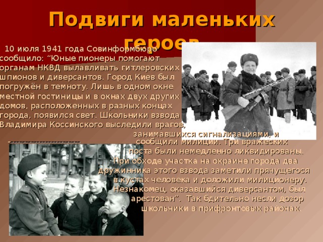 Подвиги маленьких героев  10 июля 1941 года Совинформбюро  сообщило: “Юные пионеры помогают  органам НКВД вылавливать гитлеровских  шпионов и диверсантов. Город Киев был  погружён в темноту. Лишь в одном окне  местной гостиницы и в окнах двух других  домов, расположенных в разных концах  города, появился свет. Школьники взвода  Владимира Коссинского выследили врагов,  занимавшихся сигнализациями, и - ------------------------ сообщили милиции. Три вражеских  поста были немедленно ликвидированы.  При обходе участка на окраине города два  дружинника этого взвода заметили прячущегося  в кустах человека и доложили милиционеру.  Незнакомец, оказавшийся диверсантом, был  арестован”. Так бдительно несли дозор  школьники в прифронтовых районах. 