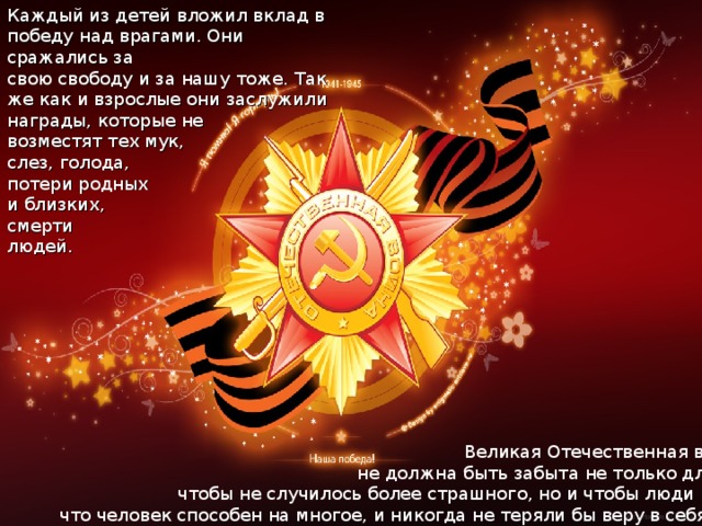 Каждый из детей вложил вклад в победу над врагами. Они сражались за свою свободу и за нашу тоже. Так же как и взрослые они заслужили награды, которые не возместят тех мук, слез, голода, потери родных и близких, смерти людей.  Великая Отечественная война  не должна быть забыта не только для того,  чтобы не случилось более страшного, но и чтобы люди помнили, что человек способен на многое, и никогда не теряли бы веру в себя… 