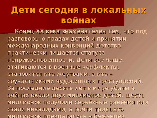 Дети сегодня в локальных войнах  Конец XX века знаменателен тем, что под разговоры о правах детей и принятии международных конвенций детство практически лишается статуса неприкосновенности. Дети всё чаще втягиваются в военные конфликты, становятся кто жертвами, а кто – соучастниками чудовищных преступлений. За последние десять лет в мире убиты в войнах около двух миллионов детей, шесть миллионов получили серьёзные ранения или стали инвалидами, а почти тридцать миллионов превратились в беженцев. 