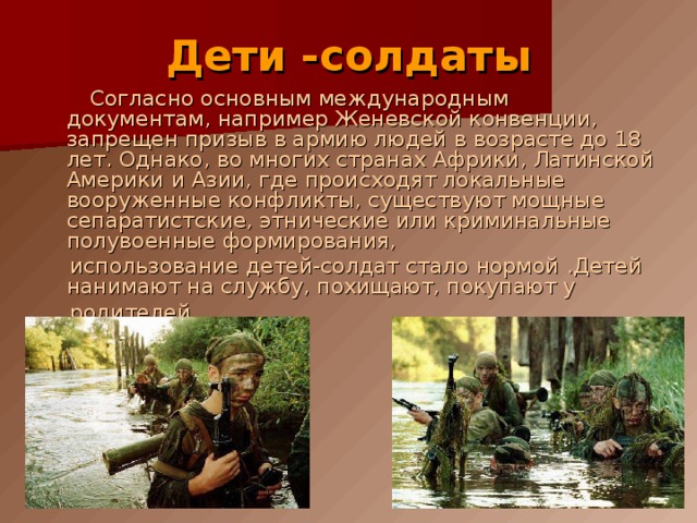 Дети -солдаты  Согласно основным международным документам, например Женевской конвенции, запрещен призыв в армию людей в возрасте до 18 лет. Однако, во многих странах Африки, Латинской Америки и Азии, где происходят локальные вооруженные конфликты, существуют мощные сепаратистские, этнические или криминальные полувоенные формирования,  использование детей-солдат стало нормой .Детей нанимают на службу, похищают, покупают у  родителей. 