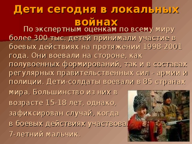 Дети сегодня в локальных войнах По экспертным оценкам по всему миру более 300 тыс. детей принимали участие в боевых действиях на протяжении 1998-2001 года. Они воевали на стороне, как полувоенных формирований, так и в составах регулярных правительственных сил - армии и полиции. Дети-солдаты воевали в 85 странах  мира. Большинство из них в  возрасте 15-18 лет, однако,  зафиксирован случай, когда  в боевых действиях участвовал  7-летний мальчик. 
