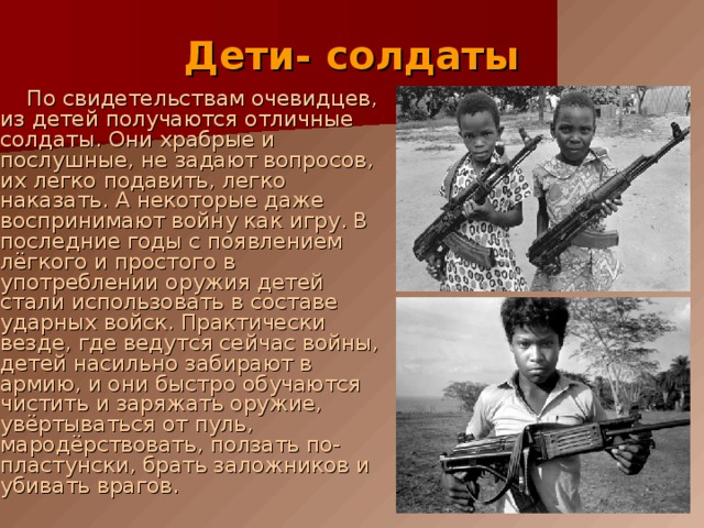  Дети- солдаты  По свидетельствам очевидцев, из детей получаются отличные солдаты. Они храбрые и послушные, не задают вопросов, их легко подавить, легко наказать. А некоторые даже воспринимают войну как игру. В последние годы с появлением лёгкого и простого в употреблении оружия детей стали использовать в составе ударных войск. Практически везде, где ведутся сейчас войны, детей насильно забирают в армию, и они быстро обучаются чистить и заряжать оружие, увёртываться от пуль, мародёрствовать, ползать по-пластунски, брать заложников и убивать врагов. 