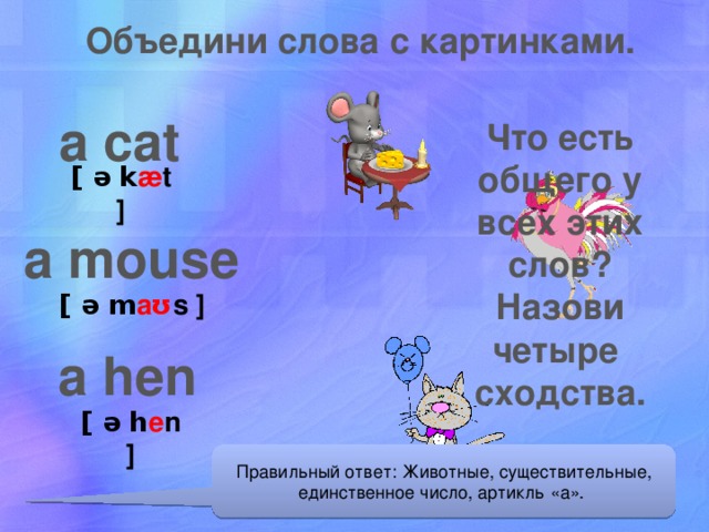 Объедини слова с картинками. a cat Что есть общего у всех этих слов? Назови четыре сходства. [ ə k æ t ] a mouse [ ə m aʊ s ] a hen [ ə h e n ] Правильный ответ: Животные, существительные, единственное число, артикль «а».  