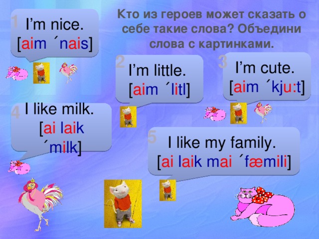 Кто из героев может сказать о себе такие слова? Объедини слова с картинками. 1 I’m nice. [ ai m  ˊ n ai s ] 2 3 I’m cute. [ ai m  ˊ kj u: t ] I’m little. [ ai m  ˊ l i tl ] 4 I like milk. [ ai l ai k  ˊ m i lk ] 5 I like my family. [ ai l ai k  m ai  ˊ f æ m i l i ] 