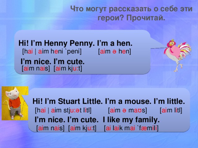Что могут рассказать о себе эти герои? Прочитай. Hi! I’m Henny Penny. I’m a hen.  I’m nice. I’m cute. [h ai  | a im h e ni `peni] [ ai m ə h e n] [ ai m n ai s] [ ai m kj u: t] Hi! I’m Stuart Little. I’m a mouse. I’m little.  I’m nice. I’m cute. I like my family. [h ai  | a im stj u:ə t l i tl] [ ai m ə m aʊ s] [ ai m l i tl] [ ai m n ai s] [ ai m kj u: t] [ ai l ai k m ai `f æ m i l i ] 