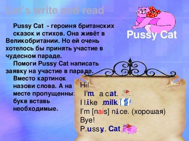Let’s write and read Pussy Cat - героиня британских сказок и стихов. Она живёт в Великобритании. Но ей очень хотелось бы принять участие в чудесном параде. Помоги Pussy Cat написать заявку на участие в параде. Вместо картинок назови слова. А на месте пропущенных букв вставь необходимые. Pussy Cat Hi!  I’… a c…. I l..ke ……… I’m [n ai s] n..ce. (хорошая) Bye! P…ss… ….. m at Нужна распечатка. i milk i Cat u y  