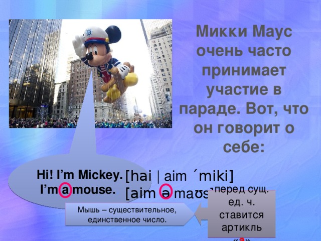 Микки Маус очень часто принимает участие в параде. Вот, что он говорит о себе: Hi! I’m Mickey. I’m a mouse. . [hai | aim ´miki] [aim ə maʊs] перед сущ. ед. ч. ставится артикль « а » Мышь – существительное, единственное число. 