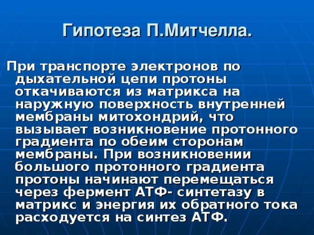 Гипотеза П.Митчелла.  При транспорте электронов по дыхательной цепи протоны откачиваются из матрикса на наружную поверхность внутренней мембраны митохондрий, что вызывает возникновение протонного градиента по обеим сторонам мембраны. При возникновении большого протонного градиента протоны начинают перемещаться через фермент АТФ- синтетазу в матрикс и энергия их обратного тока расходуется на синтез АТФ. 