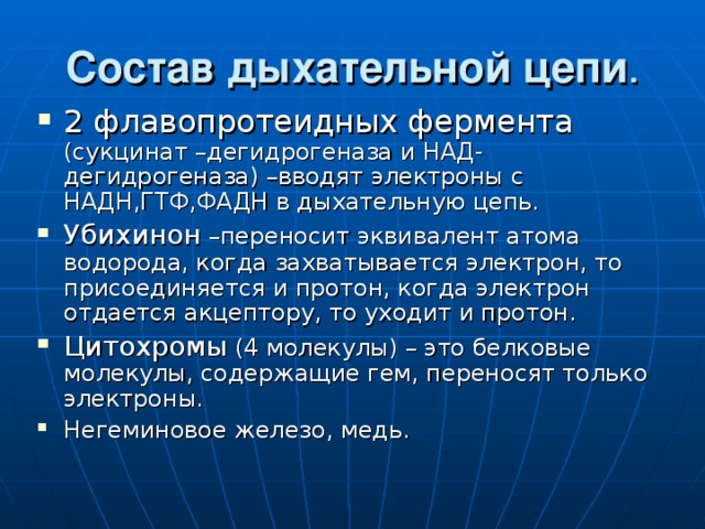 Состав дыхательной цепи . 2 флавопротеидных фермента (сукцинат –дегидрогеназа и НАД-дегидрогеназа) –вводят электроны с НАДН,ГТФ,ФАДН в дыхательную цепь. Убихинон –переносит эквивалент атома водорода, когда захватывается электрон, то присоединяется и протон, когда электрон отдается акцептору, то уходит и протон. Цитохромы (4 молекулы) – это белковые молекулы, содержащие гем, переносят только электроны. Негеминовое железо, медь. 
