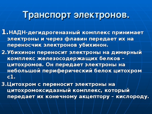 Транспорт электронов. 1. НАДН-дегидрогеназный комплекс принимает электроны и через флавин передает их на переносчик электронов убихинон. 2.Убихинон переносит электроны на димерный комплекс железосодержащих белков – цитохромов. Он передает электроны на небольшой периферический белок цитохром с1. 3.Цитохром с переносит электроны на цитохромоксидазный комплекс, который передает их конечному акцептору – кислороду. 