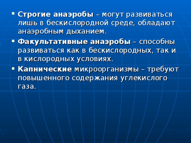 Строгие анаэробы – могут развиваться лишь в бескислородной среде, обладают анаэробным дыханием. Факультативные анаэробы – способны развиваться как в бескислородных, так и в кислородных условиях. Капнические микроорганизмы – требуют повышенного содержания углекислого газа. 