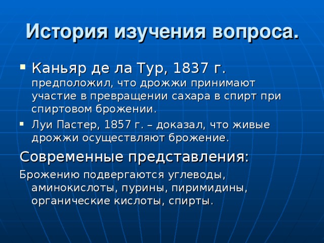 История изучения вопроса. Каньяр де ла Тур, 1837 г. предположил, что дрожжи принимают участие в превращении сахара в спирт при спиртовом брожении. Луи Пастер, 1857 г. – доказал, что живые дрожжи осуществляют брожение. Современные представления: Брожению подвергаются углеводы, аминокислоты, пурины, пиримидины, органические кислоты, спирты. 
