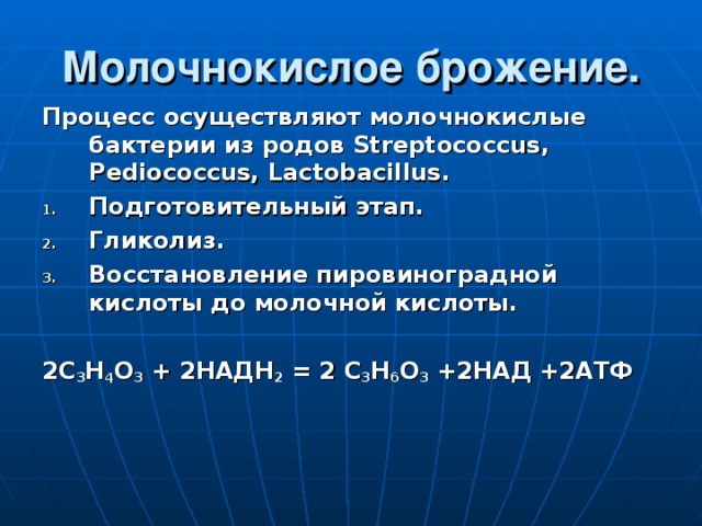 Молочнокислое брожение. Процесс осуществляют молочнокислые бактерии из родов Streptococcus, Pediococcus, Lactobacillus . Подготовительный этап. Гликолиз. Восстановление пировиноградной кислоты до молочной кислоты.  2С 3 Н 4 О 3 + 2НАДН 2 = 2 С 3 Н 6 О 3 +2НАД +2АТФ  