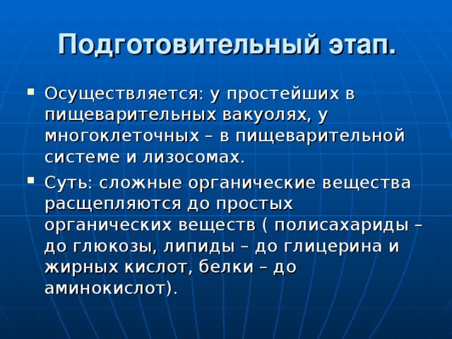 Подготовительный этап.   Осуществляется: у простейших в пищеварительных вакуолях, у многоклеточных – в пищеварительной системе и лизосомах. Суть: сложные органические вещества расщепляются до простых органических веществ ( полисахариды – до глюкозы, липиды – до глицерина и жирных кислот, белки – до аминокислот). 