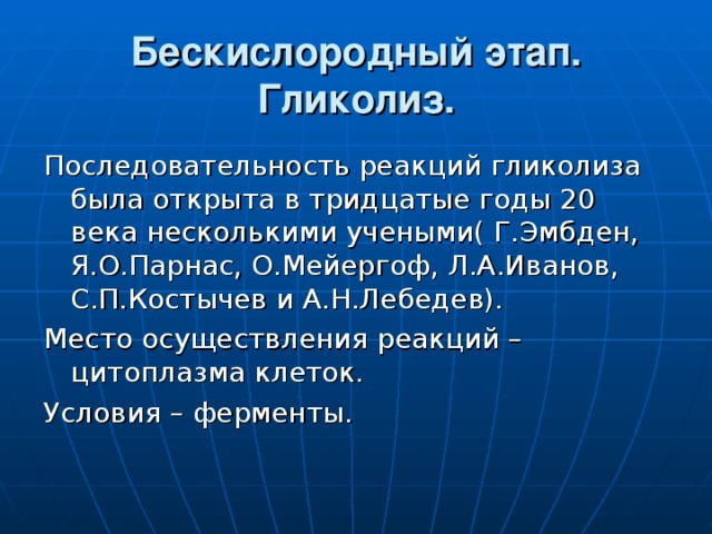 Бескислородный этап.  Гликолиз. Последовательность реакций гликолиза была открыта в тридцатые годы 20 века несколькими учеными( Г.Эмбден, Я.О.Парнас, О.Мейергоф, Л.А.Иванов, С.П.Костычев и А.Н.Лебедев). Место осуществления реакций – цитоплазма клеток. Условия – ферменты. 