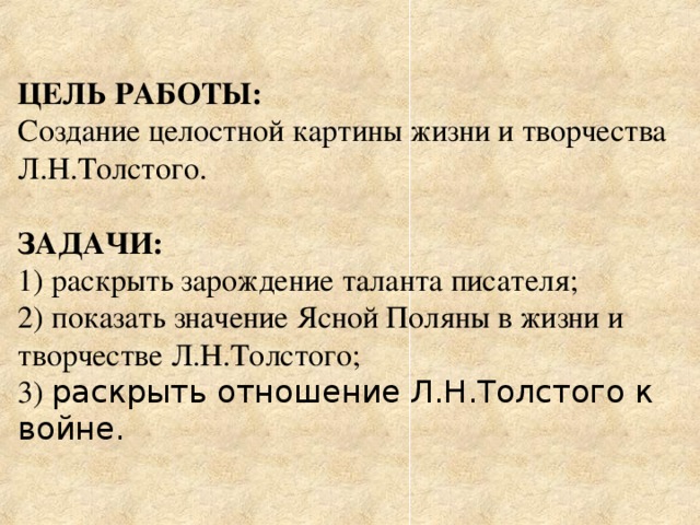   ЦЕЛЬ РАБОТЫ: Создание целостной картины жизни и творчества Л.Н.Толстого. ЗАДАЧИ: 1) раскрыть зарождение таланта писателя; 2) показать значение Ясной Поляны в жизни и творчестве Л.Н.Толстого; 3) раскрыть отношение Л.Н.Толстого к войне. 