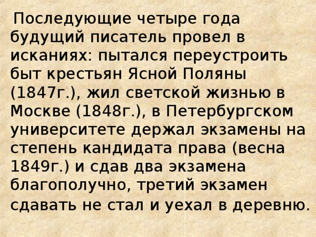  Последующие четыре года будущий писатель провел в исканиях: пытался переустроить быт крестьян Ясной Поляны (1847г.), жил светской жизнью в Москве (1848г.), в Петербургском университете держал экзамены на степень кандидата права (весна 1849г.) и сдав два экзамена благополучно, третий экзамен сдавать не стал и уехал в деревню.  