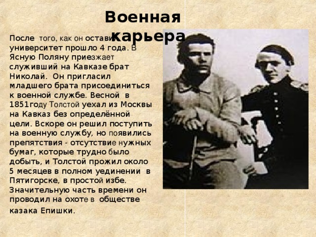 Военная карьера После того, как он остави л университет прошло 4 года . В Ясную Поляну прие зжает служивший на Кавказе брат Николай. Он пригласил младшего брата присоединиться к военной службе. Весной в 1851го ду Толстой уехал из Москвы на Кавказ без определённой цели. Вскоре он решил поступить на  военную службу, но по явились препятствия - отсутстви е н ужных бумаг, которые трудно б ыло добыть, и Толстой прожил  около 5 месяцев в полном уединении в Пятигорске, в просто й избе. Значительную часть времени он проводил на охот е в обществе казака Епишки.  