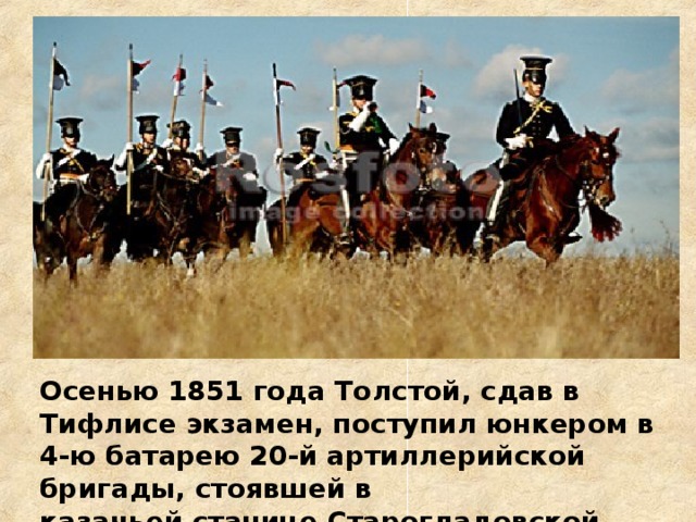 Осенью 1851 года Толстой, сдав в Тифлисе экзамен, поступил юнкером в 4-ю батарею 20-й артиллерийской бригады, стоявшей в  казачьей станице Старогладовской.   