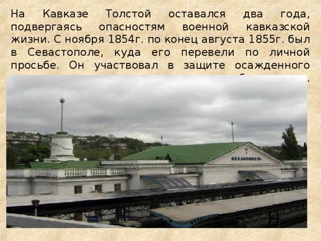 На Кавказе Толстой оставался два года, подвергаясь опасностям военной кавказской жизни. С ноября 1854г. по конец августа 1855г. был в Севастополе, куда его перевели по личной просьбе. Он участвовал в защите осажденного города, проявляя редкое бесстрашие.   