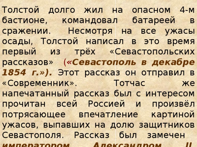 Толстой долго жил на опасном 4-м бастионе, командовал батареей в сражении. Несмотря на все ужасы осады, Толстой написал в это время первый из трёх «Севастопольских рассказов» ( « Севастополь в декабре 1854 г.»). Этот рассказ он отправил в «Современник». Тотчас же напечатанный рассказ был с интересом прочитан всей Россией и произвёл потрясающее впечатление картиной ужасов, выпавших на долю защитников Севастополя. Рассказ был замечен императором Александром II , который велел беречь даровитого офицера.   