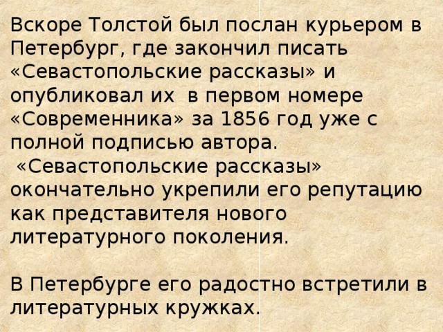 Вскоре Толстой был послан курьером в Петербург, где закончил писать «Севастопольские рассказы» и  опубликовал их в первом номере «Современника» за 1856 год уже с полной подписью автора.  «Севастопольские рассказы» окончательно укрепили его репутацию как представителя нового литературного поколения.  В Петербурге его радостно встретили в литературных кружках.   