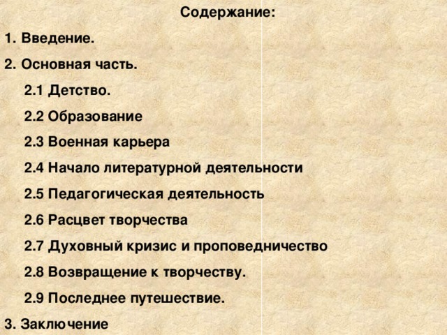 Содержание: Введение. Основная часть.  2.1 Детство.  2.2 Образование  2.3 Военная карьера  2.4 Начало литературной деятельности  2.5 Педагогическая деятельность  2.6 Расцвет творчества  2.7 Духовный кризис и проповедничество  2.8 Возвращение к творчеству.  2.9 Последнее путешествие. 3. Заключение       