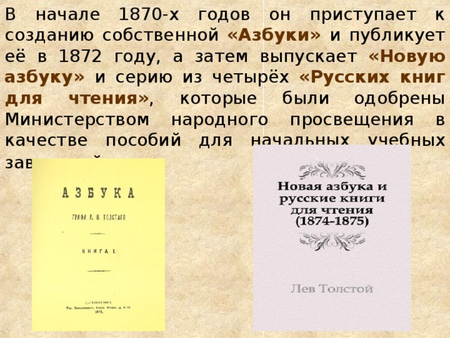 В начале 1870-х годов он приступает к созданию собственной «Азбуки» и публикует её в 1872 году, а затем выпускает «Новую азбуку» и серию из четырёх «Русских книг для чтения» , которые были одобрены Министерством народного просвещения в качестве пособий для начальных учебных заведений.    