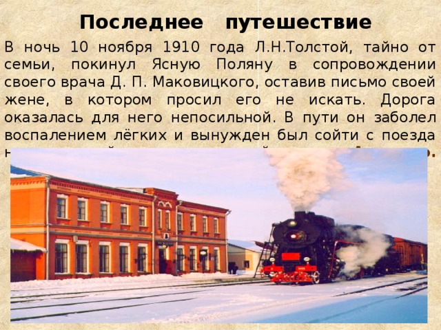 Последнее путешествие  В ночь 10 ноября 1910 года Л.Н.Толстой, тайно от семьи, покинул Ясную Поляну в сопровождении своего врача Д. П. Маковицкого, оставив письмо своей жене, в котором просил его не искать. Дорога оказалась для него непосильной. В пути он заболел воспалением лёгких и вынужден был сойти с поезда на маленькой железнодорожной станции Астапово.   