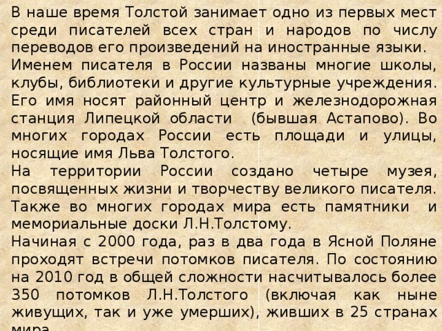 В наше время Толстой занимает одно из первых мест среди писателей всех стран и народов по числу переводов его произведений на иностранные языки. Именем писателя в России названы многие школы, клубы, библиотеки и другие культурные учреждения. Его имя носят районный центр и железнодорожная станция Липецкой области (бывшая Астапово). Во многих городах России есть площади и улицы, носящие имя Льва Толстого. На территории России создано четыре музея, посвященных жизни и творчеству великого писателя. Также во многих городах мира есть памятники и мемориальные доски Л.Н.Толстому. Начиная с 2000 года, раз в два года в Ясной Поляне проходят встречи потомков писателя. По состоянию на 2010 год в общей сложности насчитывалось более 350 потомков Л.Н.Толстого (включая как ныне живущих, так и уже умерших), живших в 25 странах мира.     