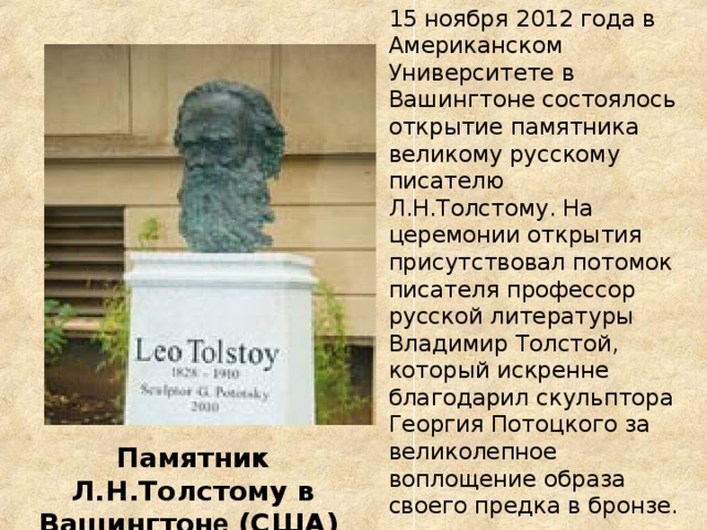 15 ноября 2012 года в Американском Университете в Вашингтоне состоялось открытие памятника великому русскому писателю Л.Н.Толстому. На церемонии открытия присутствовал потомок писателя профессор русской литературы Владимир Толстой, который искренне благодарил скульптора Георгия Потоцкого за великолепное воплощение образа своего предка в бронзе. Памятник Л.Н.Толстому в Вашингтон е (США) 2012г.  