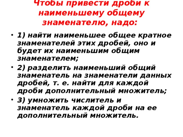 Чтобы привести дроби к наименьшему общему знаменателю, надо:    1) найти наименьшее общее кратное знаменателей этих дробей, оно и будет их наименьшим общим знаменателем;  2) разделить наименьший общий знаменатель на знаменатели данных дробей, т. е. найти для каждой дроби дополнительный множитель;  3) умножить числитель и знаменатель каждой дроби на ее дополнительный множитель.   