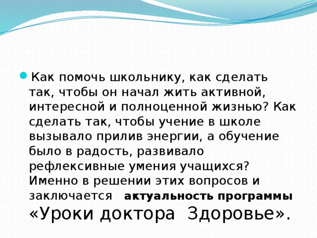 Как помочь школьнику, как сделать так, чтобы он начал жить активной, интересной и полноценной жизнью? Как сделать так, чтобы учение в школе вызывало прилив энергии, а обучение было в радость, развивало рефлексивные умения учащихся? Именно в решении этих вопросов и заключается  актуальность программы «Уроки доктора Здоровье». 