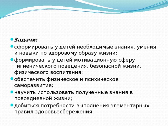 Задачи: сформировать у детей необходимые знания, умения и навыки по здоровому образу жизни; формировать у детей мотивационную сферу гигиенического поведения, безопасной жизни, физического воспитания; обеспечить физическое и психическое саморазвитие; научить использовать полученные знания в повседневной жизни; добиться потребности выполнения элементарных правил здоровьесбережения. 