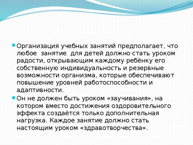 Организация учебных занятий предполагает, что любое занятие для детей должно стать уроком радости, открывающим каждому ребёнку его собственную индивидуальность и резервные возможности организма, которые обеспечивают повышение уровней работоспособности и адаптивности. Он не должен быть уроком «заучивания», на котором вместо достижения оздоровительного эффекта создаётся только дополнительная нагрузка. Каждое занятие должно стать настоящим уроком «здравотворчества». 