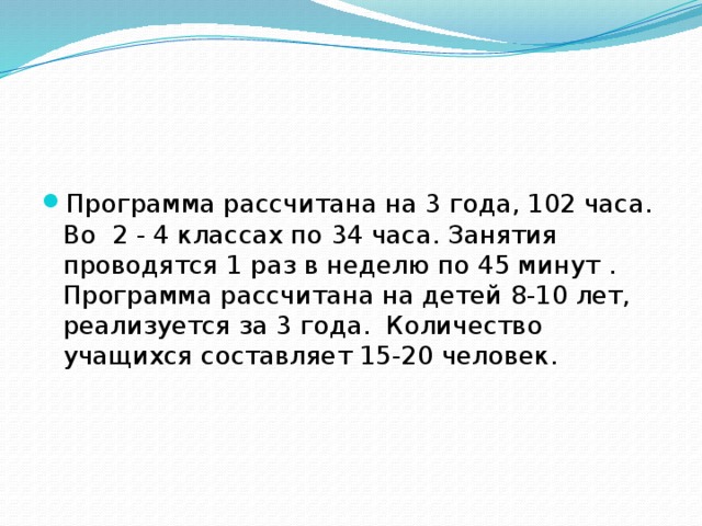 Программа рассчитана на 3 года, 102 часа. Во 2 - 4 классах по 34 часа. Занятия проводятся 1 раз в неделю по 45 минут . Программа рассчитана на детей 8-10 лет, реализуется за 3 года. Количество учащихся составляет 15-20 человек. 