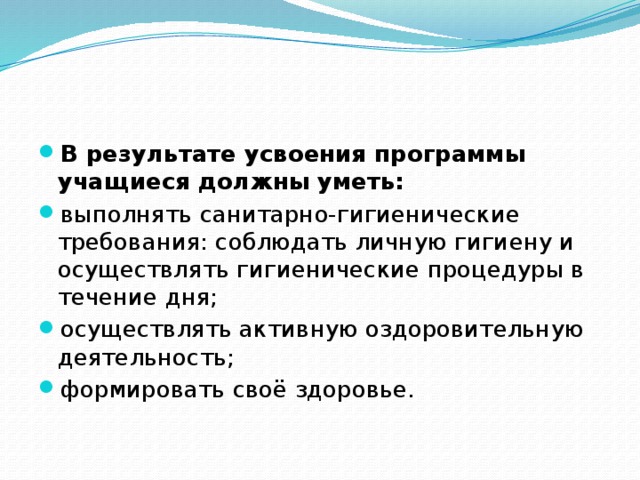В результате усвоения программы учащиеся должны уметь: выполнять санитарно-гигиенические требования: соблюдать личную гигиену и осуществлять гигиенические процедуры в течение дня; осуществлять активную оздоровительную деятельность; формировать своё здоровье. 
