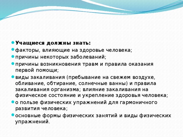 Учащиеся должны знать: факторы, влияющие на здоровье человека; причины некоторых заболеваний; причины возникновения травм и правила оказания первой помощи; виды закаливания (пребывание на свежем воздухе, обливание, обтирание, солнечные ванны) и правила закаливания организма; влияние закаливания на физическое состояние и укрепление здоровья человека; о пользе физических упражнений для гармоничного развития человека; основные формы физических занятий и виды физических упражнений. 